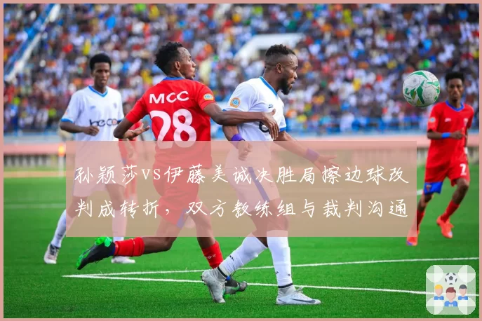 孙颖莎vs伊藤美诚决胜局擦边球改判成转折，双方教练组与裁判沟通方式对比