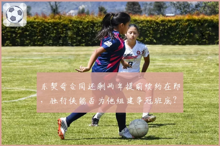 东契奇合同还剩两年提前续约在即，独行侠能否为他组建争冠班底？