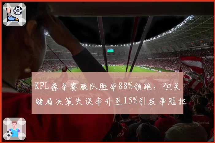 KPL春季赛狼队胜率88%领跑,但关键局决策失误率升至15%引发争冠担忧