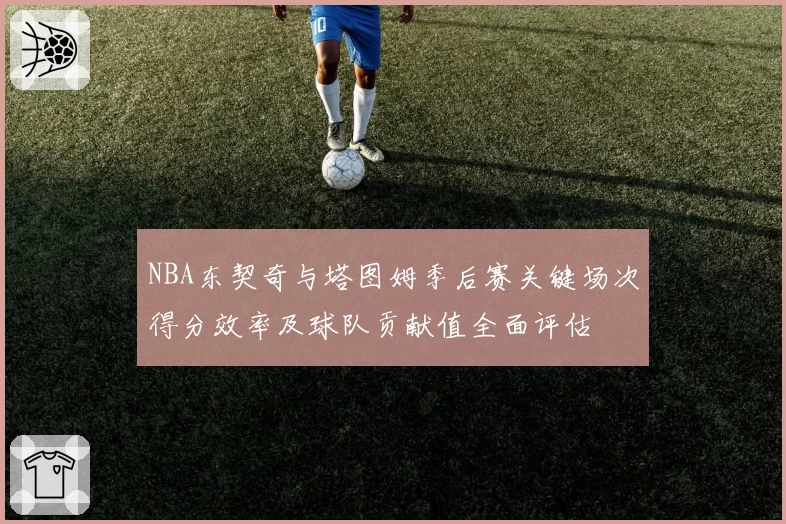 NBA东契奇与塔图姆季后赛关键场次得分效率及球队贡献值全面评估