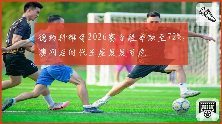 德约科维奇2026赛季胜率跌至72%，澳网后时代王座岌岌可危