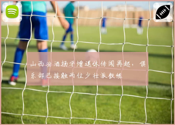 山西汾酒杨学增退休传闻再起，俱乐部已接触两位少壮派教练