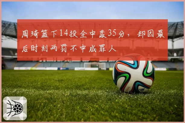 周琦篮下14投全中轰35分,却因最后时刻两罚不中成罪人