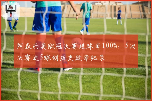 阿森西奥欧冠决赛进球率100%,5次决赛进5球创历史效率纪录