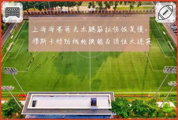 上海海港蒋光太腿筋拉伤恢复慢，穆斯卡特防线轮换能否顶住大连英博冲击？