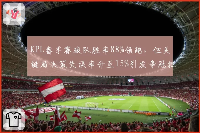 KPL春季赛狼队胜率88%领跑,但关键局决策失误率升至15%引发争冠担忧