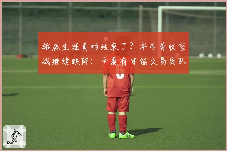 雄鹿生涯真的结束了？字母哥收官战继续缺阵：今夏有可能交易离队