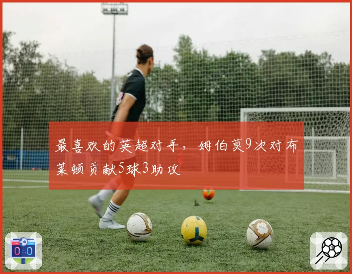 最喜欢的英超对手，姆伯莫9次对布莱顿贡献5球3助攻