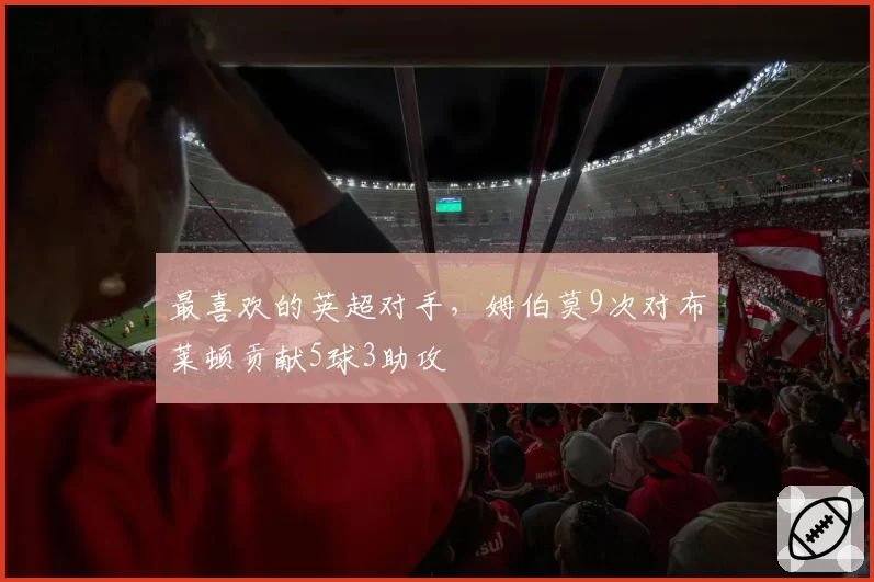 最喜欢的英超对手，姆伯莫9次对布莱顿贡献5球3助攻