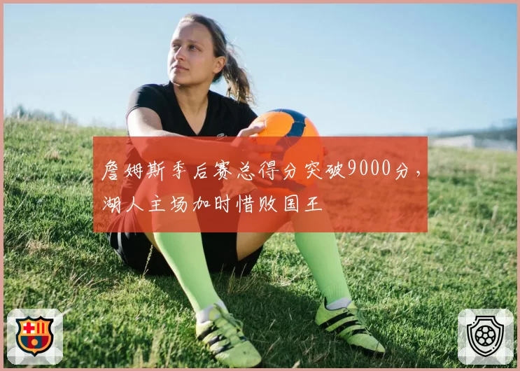 詹姆斯季后赛总得分突破9000分,湖人主场加时惜败国王