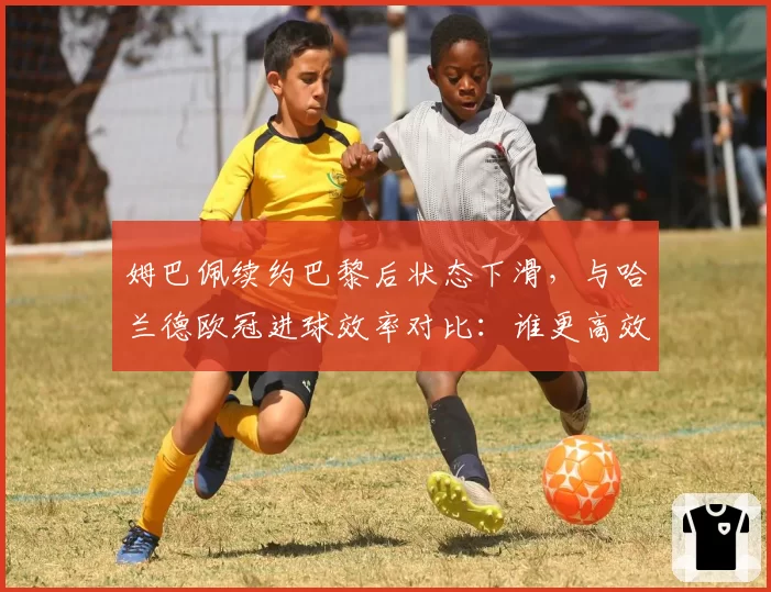 姆巴佩续约巴黎后状态下滑，与哈兰德欧冠进球效率对比：谁更高效？