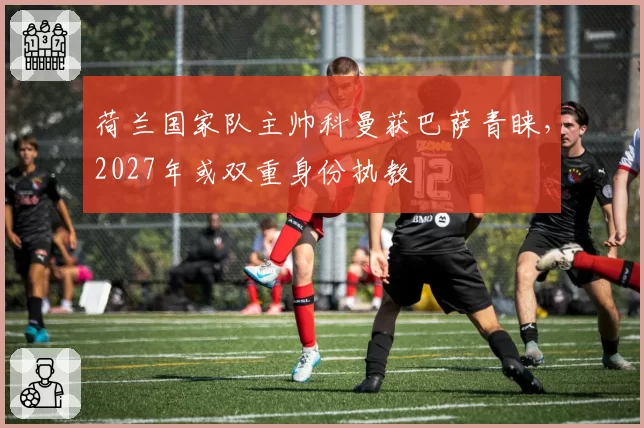 荷兰国家队主帅科曼获巴萨青睐,2027年或双重身份执教