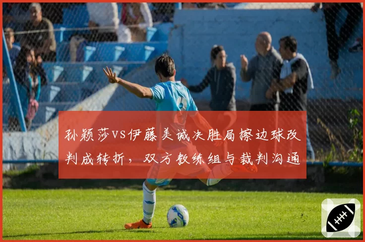 孙颖莎vs伊藤美诚决胜局擦边球改判成转折，双方教练组与裁判沟通方式对比