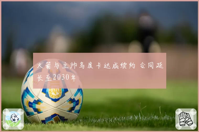 火箭与主帅乌度卡达成续约 合同延长至2030年