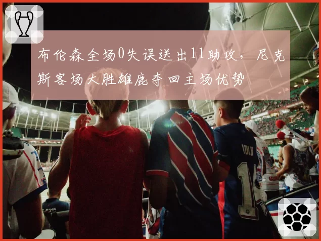 布伦森全场0失误送出11助攻,尼克斯客场大胜雄鹿夺回主场优势