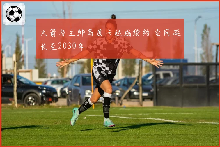 火箭与主帅乌度卡达成续约 合同延长至2030年