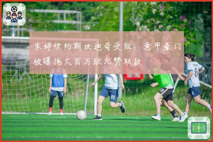 朱婷续约斯坎迪奇受阻，意甲豪门被曝拖欠百万欧元赞助款