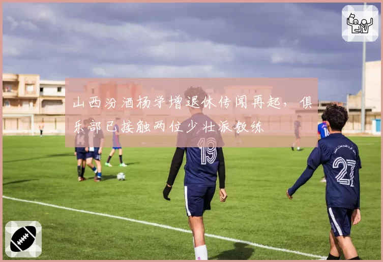 山西汾酒杨学增退休传闻再起，俱乐部已接触两位少壮派教练