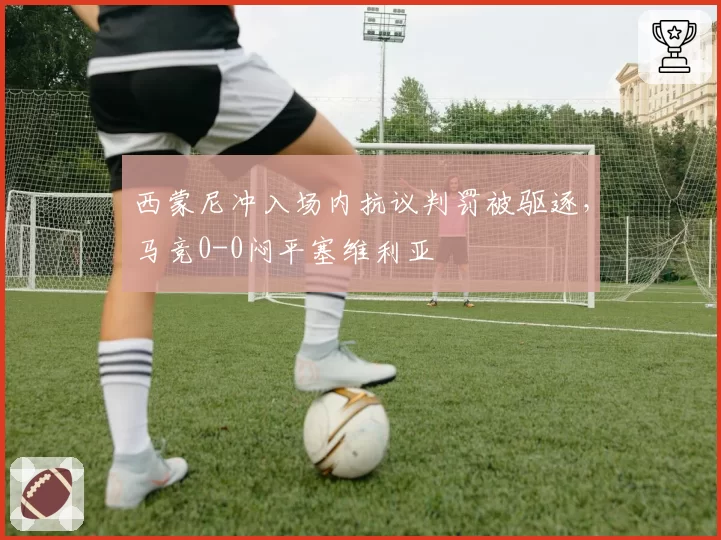 西蒙尼冲入场内抗议判罚被驱逐,马竞0-0闷平塞维利亚