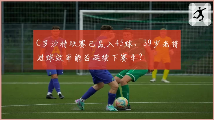 C罗沙特联赛已轰入45球,39岁老将进球效率能否延续下赛季?