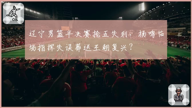 辽宁男篮半决赛抢五失利，杨鸣临场指挥失误葬送王朝复兴？