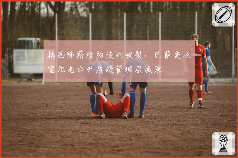 梅西降薪续约谈判破裂，巴萨更衣室元老公开质疑管理层诚意