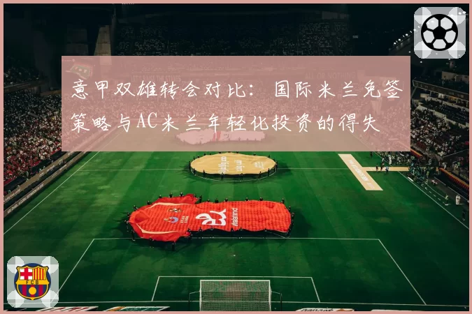 意甲双雄转会对比：国际米兰免签策略与AC米兰年轻化投资的得失