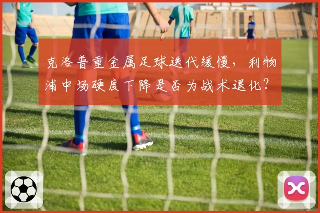 克洛普重金属足球迭代缓慢,利物浦中场硬度下降是否为战术退化?