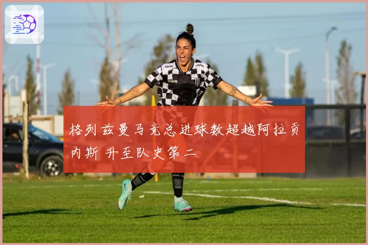 格列兹曼马竞总进球数超越阿拉贡内斯 升至队史第二