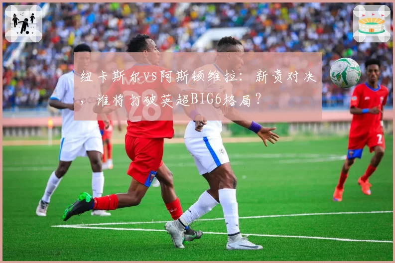 纽卡斯尔vs阿斯顿维拉:新贵对决,谁将打破英超BIG6格局?