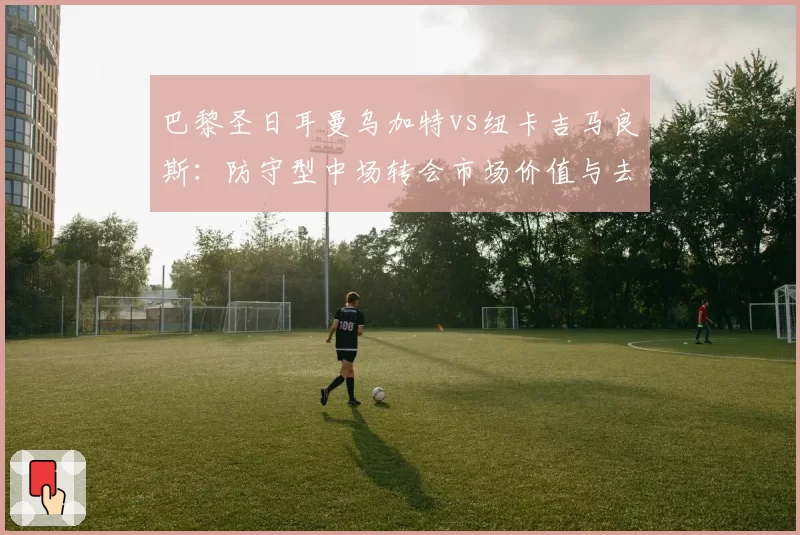 巴黎圣日耳曼乌加特vs纽卡吉马良斯：防守型中场转会市场价值与去向分析