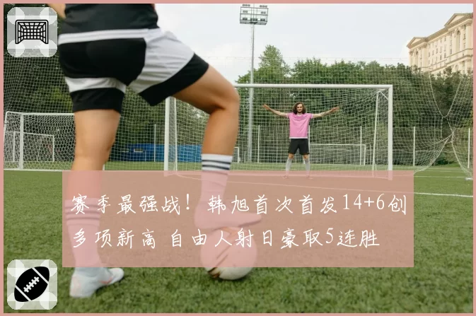 赛季最强战！韩旭首次首发14+6创多项新高 自由人射日豪取5连胜