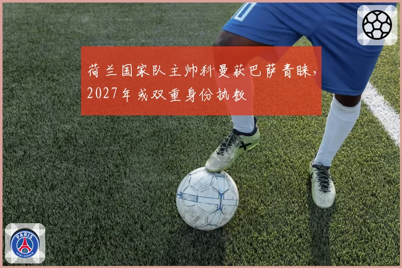 荷兰国家队主帅科曼获巴萨青睐，2027年或双重身份执教