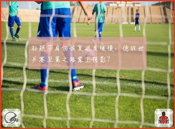 孙颖莎肩伤恢复进度缓慢,德班世乒赛卫冕之路蒙上阴影?