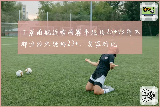 丁彦雨航连续两赛季场均25+vs阿不都沙拉木场均23+，复苏对比