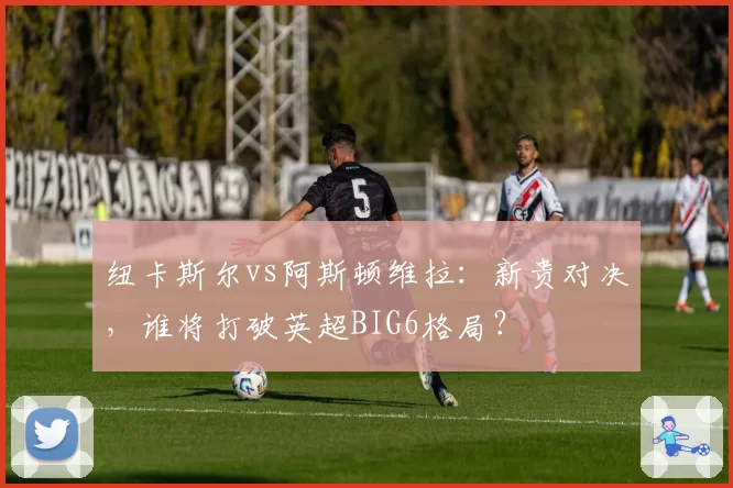 纽卡斯尔vs阿斯顿维拉:新贵对决,谁将打破英超BIG6格局?