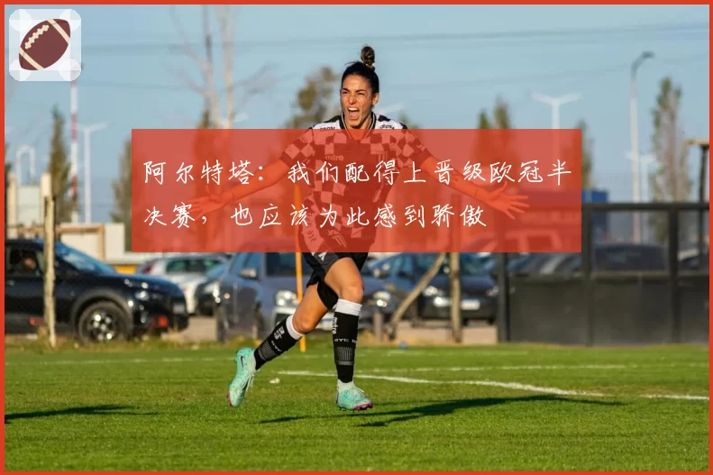 阿尔特塔：我们配得上晋级欧冠半决赛，也应该为此感到骄傲