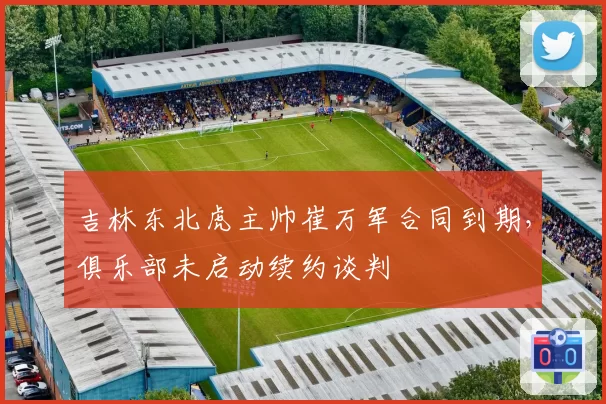 吉林东北虎主帅崔万军合同到期，俱乐部未启动续约谈判