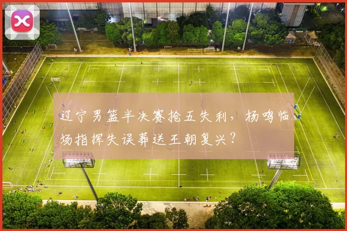 辽宁男篮半决赛抢五失利，杨鸣临场指挥失误葬送王朝复兴？