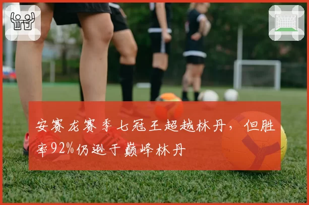 安赛龙赛季七冠王超越林丹,但胜率92%仍逊于巅峰林丹