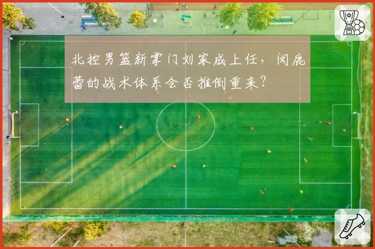 北控男篮新掌门刘家成上任,闵鹿蕾的战术体系会否推倒重来?