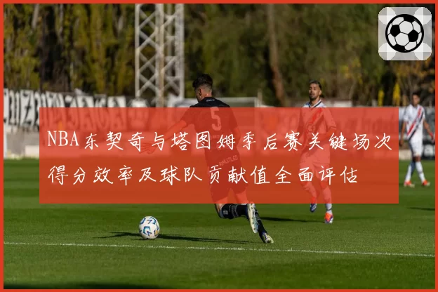 NBA东契奇与塔图姆季后赛关键场次得分效率及球队贡献值全面评估