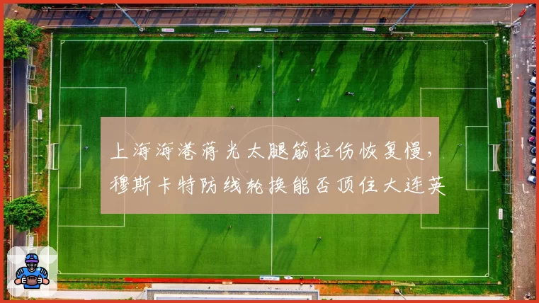 上海海港蒋光太腿筋拉伤恢复慢，穆斯卡特防线轮换能否顶住大连英博冲击？