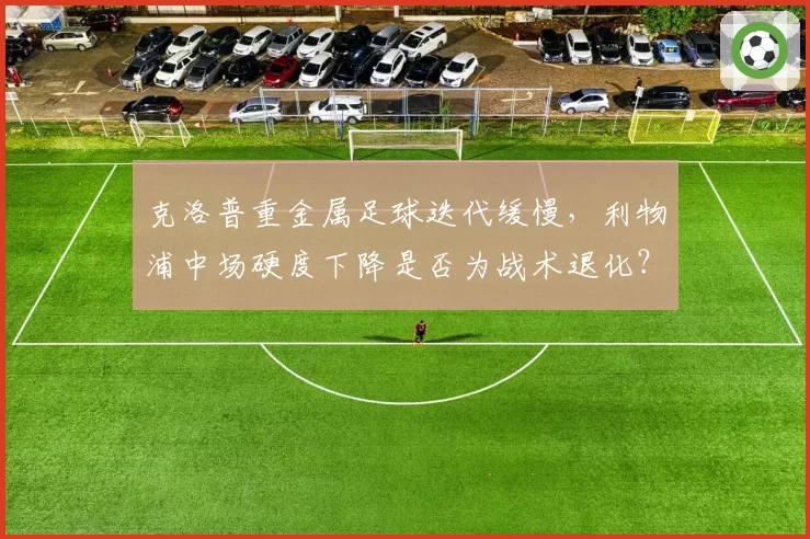 克洛普重金属足球迭代缓慢，利物浦中场硬度下降是否为战术退化？