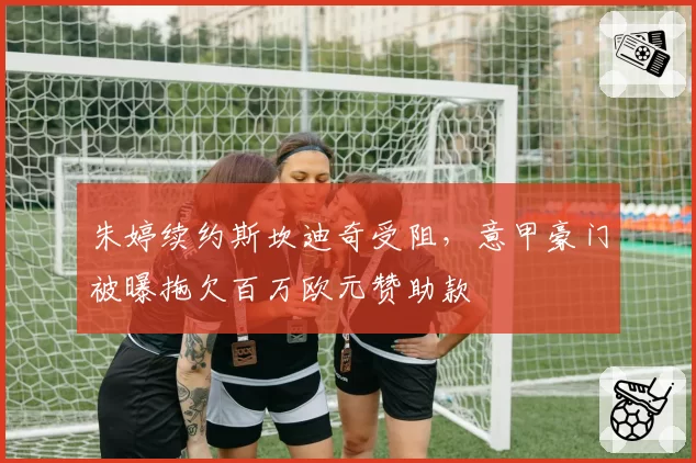朱婷续约斯坎迪奇受阻，意甲豪门被曝拖欠百万欧元赞助款