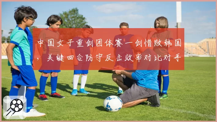 中国女子重剑团体赛一剑惜败韩国，关键回合防守反击效率对比对手明显不足？