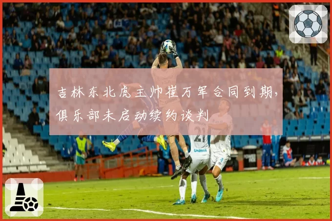吉林东北虎主帅崔万军合同到期，俱乐部未启动续约谈判